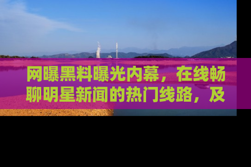 网曝黑料曝光内幕，在线畅聊明星新闻的热门线路，及时掌握最新消息！