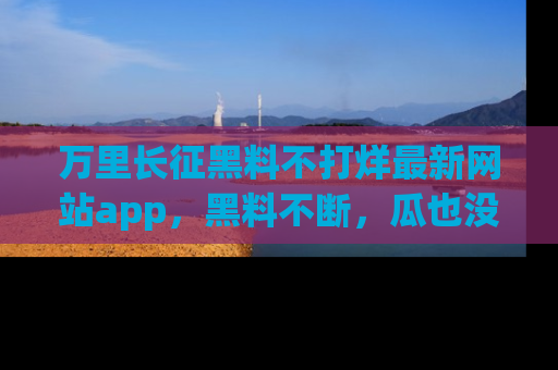 万里长征黑料不打烊最新网站app，黑料不断，瓜也没断，真香！