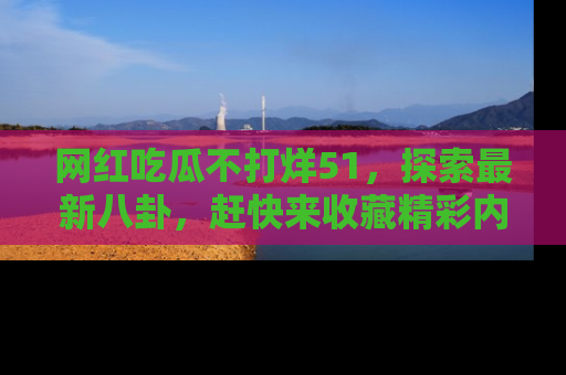 网红吃瓜不打烊51，探索最新八卦，赶快来收藏精彩内容！