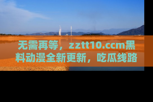 无需再等，zztt10.ccm黑料动漫全新更新，吃瓜线路佛系推荐！