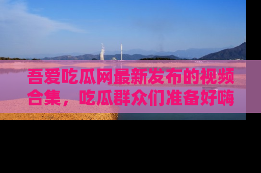 吾爱吃瓜网最新发布的视频合集，吃瓜群众们准备好嗨起来了吗？