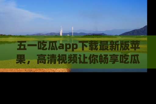 五一吃瓜app下载最新版苹果，高清视频让你畅享吃瓜乐趣