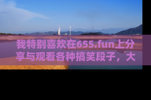 我特别喜欢在655.fun上分享与观看各种搞笑段子，大家一起来享受乐趣吧！