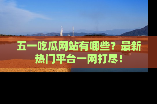 五一吃瓜网站有哪些？最新热门平台一网打尽！