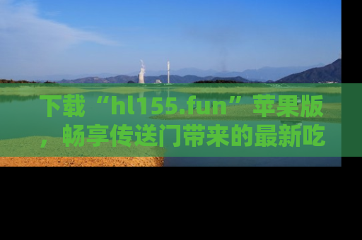 下载“hl155.fun”苹果版，畅享传送门带来的最新吃瓜资讯