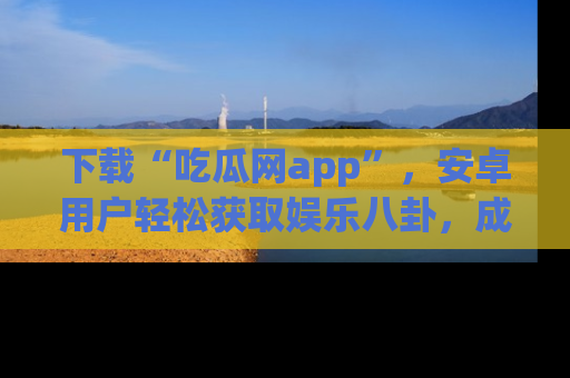 下载“吃瓜网app”，安卓用户轻松获取娱乐八卦，成为身边的知情达人！