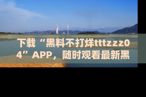 下载“黑料不打烊tttzzz04”APP，随时观看最新黑料不打烊tttzzz04在线！