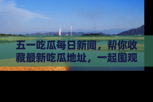 五一吃瓜每日新闻，帮你收藏最新吃瓜地址，一起围观吧！