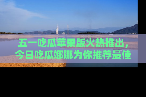 五一吃瓜苹果版火热推出，今日吃瓜娜娜为你推荐最佳美食！