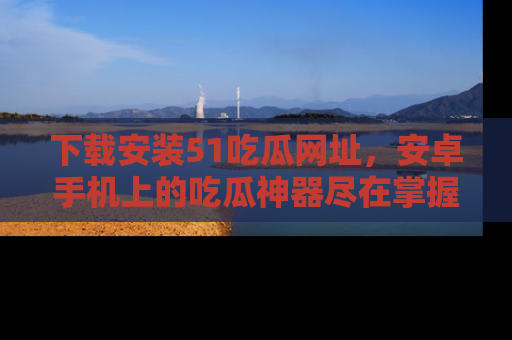 下载安装51吃瓜网址，安卓手机上的吃瓜神器尽在掌握