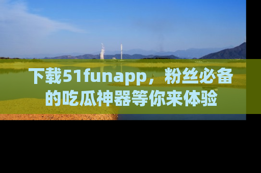 下载51funapp，粉丝必备的吃瓜神器等你来体验