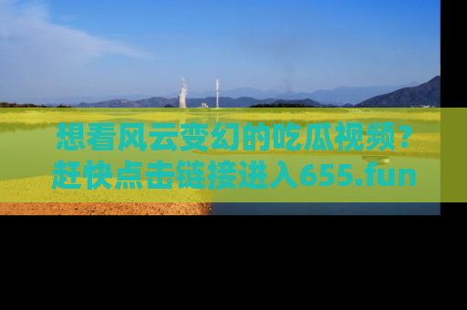 想看风云变幻的吃瓜视频?赶快点击链接进入655.fun吧!
