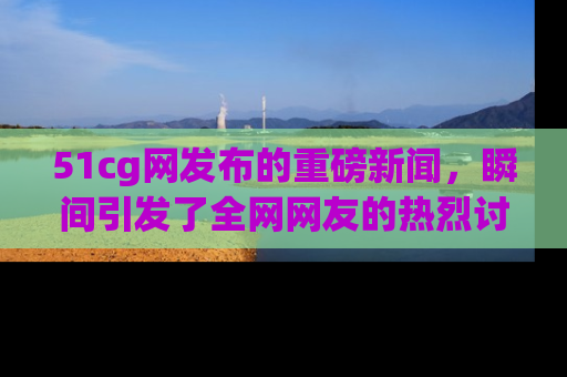 51cg网发布的重磅新闻,瞬间引发了全网网友的热烈讨论!