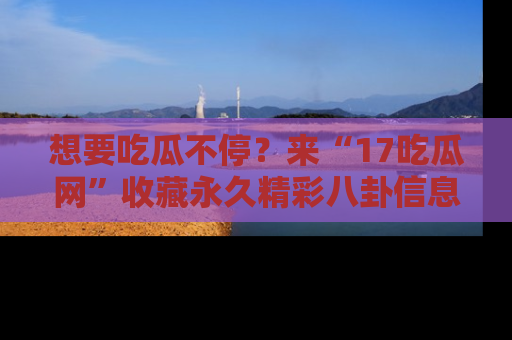 想要吃瓜不停?来“17吃瓜网”收藏永久精彩八卦信息!