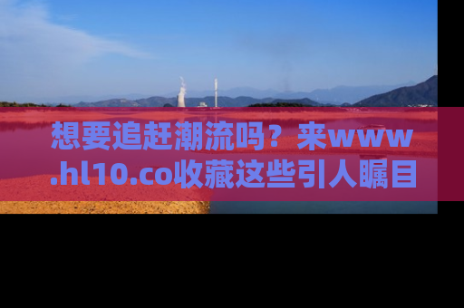 想要追赶潮流吗？来www.hl10.co收藏这些引人瞩目的新闻瞬间吧！