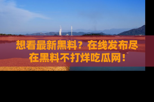 想看最新黑料?在线发布尽在黑料不打烊吃瓜网!