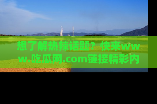 想了解热辣话题?快来www.吃瓜网.com链接精彩内容!
