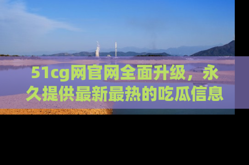 51cg网官网全面升级,永久提供最新最热的吃瓜信息,助你永远走在潮流前端!