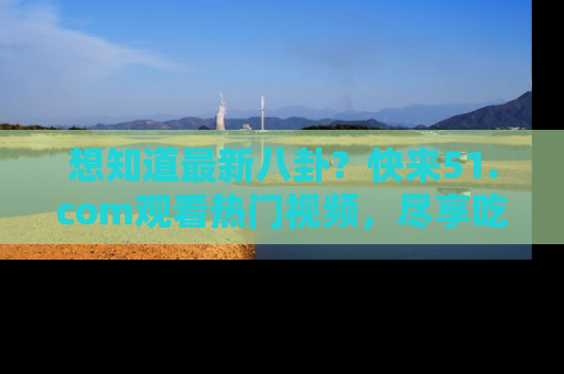 想知道最新八卦？快来51.com观看热门视频，尽享吃瓜乐趣！