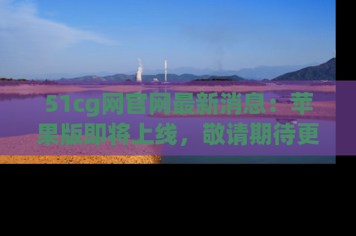 51cg网官网最新消息:苹果版即将上线,敬请期待更多吃瓜内容!