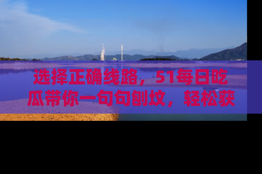 选择正确线路，51每日吃瓜带你一句句刨坟，轻松获取娱乐新资讯