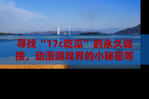 寻找“17c吃瓜”的永久链接，动漫游戏界的小秘密等你来揭秘！