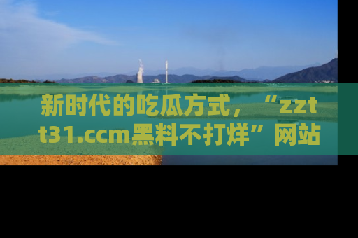 新时代的吃瓜方式,“zztt31.ccm黑料不打烊”网站为iOS用户带来惊喜
