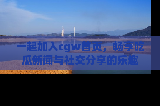 一起加入cgw首页,畅享吃瓜新闻与社交分享的乐趣