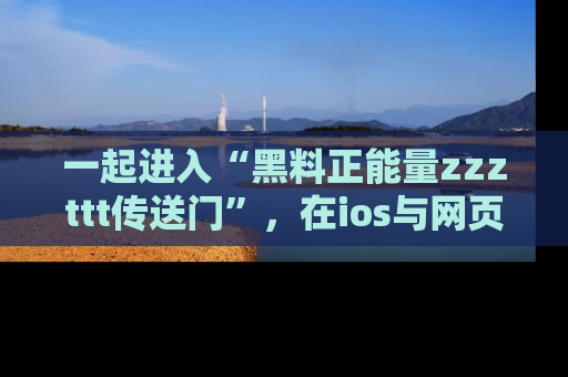 一起进入“黑料正能量zzzttt传送门”,在ios与网页中享受热辣资讯的快乐吧!