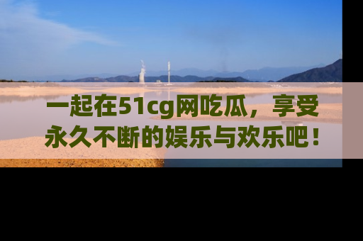 一起在51cg网吃瓜,享受永久不断的娱乐与欢乐吧!