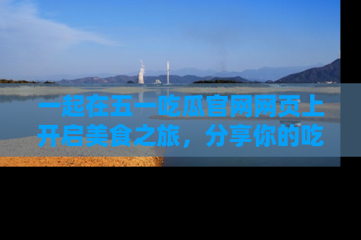 一起在五一吃瓜官网网页上开启美食之旅,分享你的吃瓜故事与精彩瞬间!