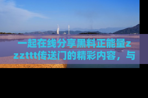 一起在线分享黑料正能量zzzttt传送门的精彩内容,与朋友互动!