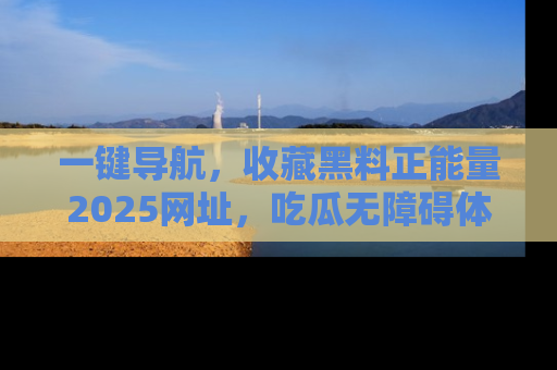一键导航，收藏黑料正能量2025网址，吃瓜无障碍体验