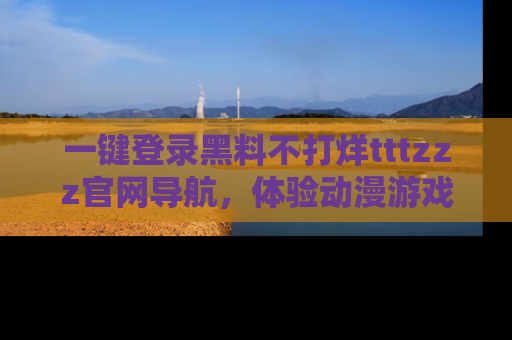 一键登录黑料不打烊tttzzz官网导航，体验动漫游戏风格黑料盛宴