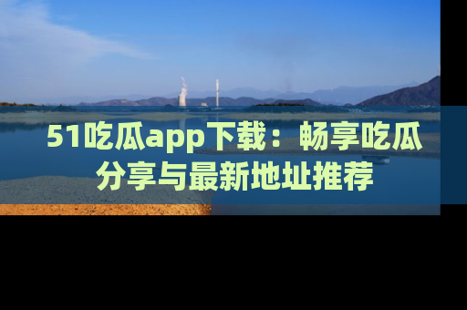 51吃瓜app下载:畅享吃瓜分享与最新地址推荐