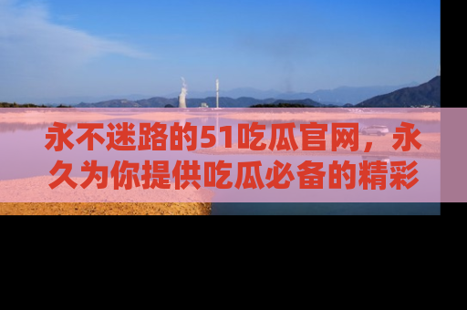 永不迷路的51吃瓜官网,永久为你提供吃瓜必备的精彩资讯