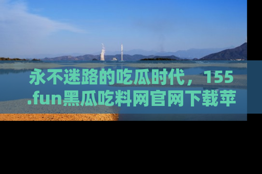 永不迷路的吃瓜时代,155.fun黑瓜吃料网官网下载苹果版陪你同行!