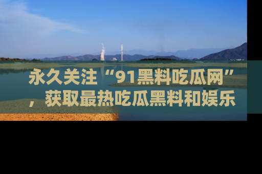永久关注“91黑料吃瓜网”,获取最热吃瓜黑料和娱乐资讯