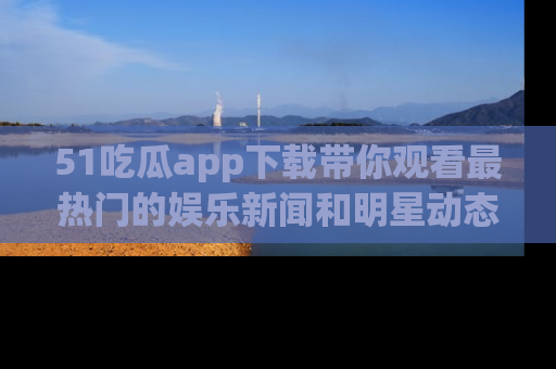 51吃瓜app下载带你观看最热门的娱乐新闻和明星动态