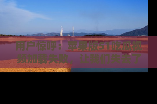 用户惊呼:苹果版51吃瓜视频加载失败,让我们失去了宝贵资源!