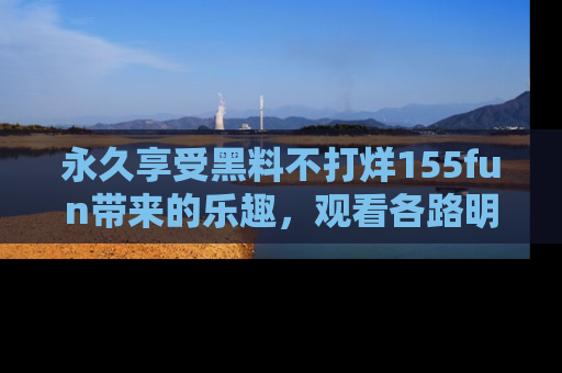永久享受黑料不打烊155fun带来的乐趣,观看各路明星的内幕故事!