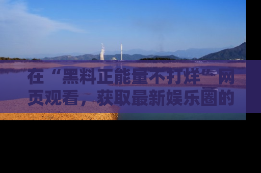 在“黑料正能量不打烊”网页观看,获取最新娱乐圈的正能量与黑料揭秘!