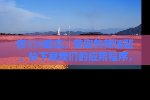 在17c吃瓜,获取热辣话题,快下载我们的应用程序,地址轻松找到!
