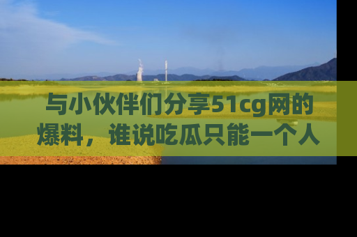 与小伙伴们分享51cg网的爆料,谁说吃瓜只能一个人?