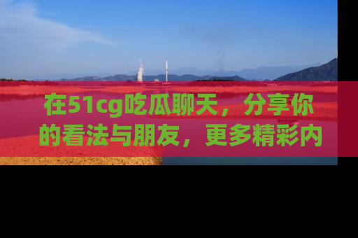 在51cg吃瓜聊天,分享你的看法与朋友,更多精彩内容请浏览网址www.51cg.com!