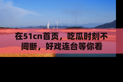 在51cn首页,吃瓜时刻不间断,好戏连台等你看