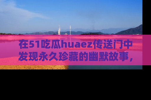 在51吃瓜huaez传送门中发现永久珍藏的幽默故事,瓜友们一起分享欢乐瞬间!
