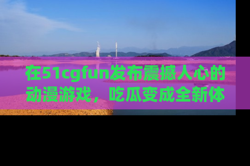 在51cgfun发布震撼人心的动漫游戏,吃瓜变成全新体验
