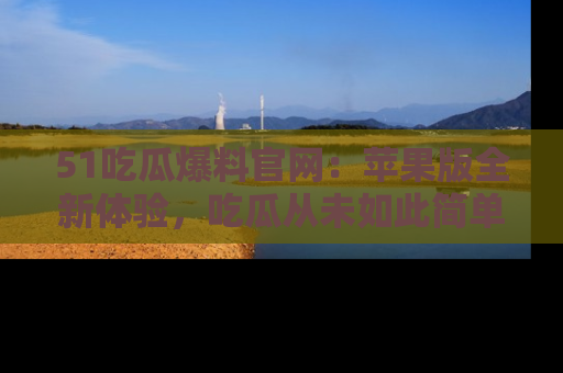 51吃瓜爆料官网:苹果版全新体验,吃瓜从未如此简单