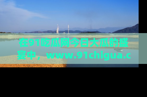 在91吃瓜网今日大瓜的盛宴中,www.91chigua.com带你领略每个让人咋舌的精彩故事!